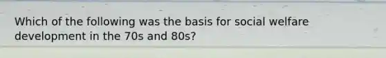 Which of the following was the basis for social welfare development in the 70s and 80s?