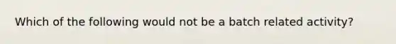 Which of the following would not be a batch related activity?