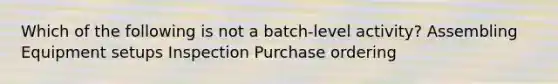 Which of the following is not a batch-level activity? Assembling Equipment setups Inspection Purchase ordering