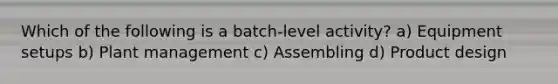 Which of the following is a batch-level activity? a) Equipment setups b) Plant management c) Assembling d) Product design