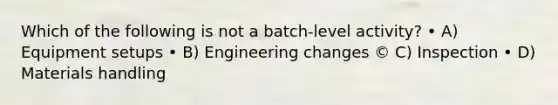 Which of the following is not a batch-level activity? • A) Equipment setups • B) Engineering changes © C) Inspection • D) Materials handling