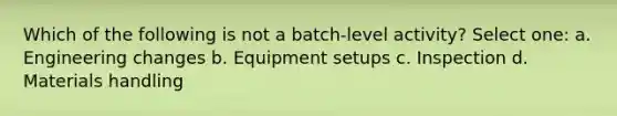 Which of the following is not a batch-level activity? Select one: a. Engineering changes b. Equipment setups c. Inspection d. Materials handling