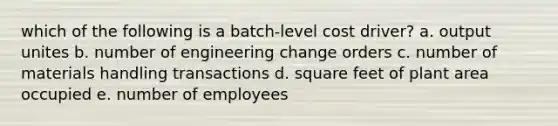 which of the following is a batch-level cost driver? a. output unites b. number of engineering change orders c. number of materials handling transactions d. square feet of plant area occupied e. number of employees