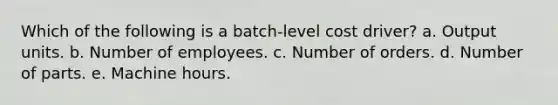 Which of the following is a batch-level cost driver? a. Output units. b. Number of employees. c. Number of orders. d. Number of parts. e. Machine hours.