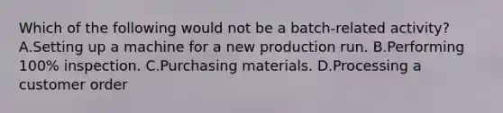 Which of the following would not be a batch-related activity? A.Setting up a machine for a new production run. B.Performing 100% inspection. C.Purchasing materials. D.Processing a customer order