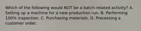 Which of the following would NOT be a batch-related activity? A. Setting up a machine for a new production run. B. Performing 100% inspection. C. Purchasing materials. D. Processing a customer order.