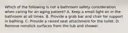 Which of the following is not a bathroom safety consideration when caring for an aging​ patient? A. Keep a small light on in the bathroom at all times. B. Provide a grab bar and chair for support in bathing. C. Provide a raised seat attachment for the toilet. D. Remove nonstick surfaces from the tub and shower.