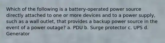 Which of the following is a battery-operated power source directly attached to one or more devices and to a power supply, such as a wall outlet, that provides a backup power source in the event of a power outage? a. PDU b. Surge protector c. UPS d. Generator