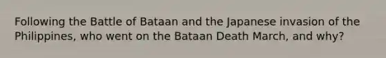 Following the Battle of Bataan and the Japanese invasion of the Philippines, who went on the Bataan Death March, and why?