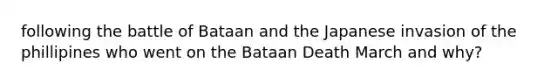 following the battle of Bataan and the Japanese invasion of the phillipines who went on the Bataan Death March and why?