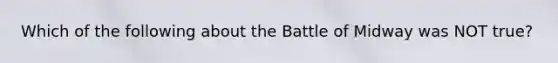 Which of the following about the Battle of Midway was NOT true?