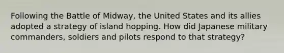 Following the Battle of Midway, the United States and its allies adopted a strategy of island hopping. How did Japanese military commanders, soldiers and pilots respond to that strategy?