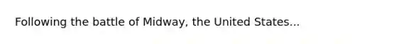 Following the battle of Midway, the United States...