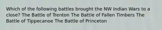 Which of the following battles brought the NW Indian Wars to a close? The Battle of Trenton The Battle of Fallen Timbers The Battle of Tippecanoe The Battle of Princeton