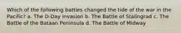 Which of the following battles changed the tide of the war in the Pacific? a. The D-Day invasion b. The Battle of Stalingrad c. The Battle of the Bataan Peninsula d. The Battle of Midway