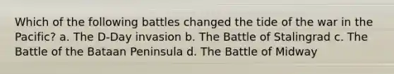 Which of the following battles changed the tide of the war in the Pacific? a. The D-Day invasion b. The Battle of Stalingrad c. The Battle of the Bataan Peninsula d. The Battle of Midway