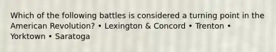 Which of the following battles is considered a turning point in the American Revolution? • Lexington & Concord • Trenton • Yorktown • Saratoga