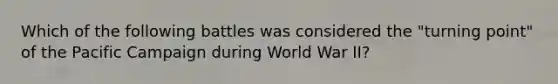 Which of the following battles was considered the "turning point" of the Pacific Campaign during World War II?