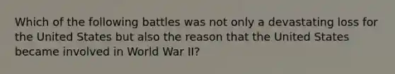 Which of the following battles was not only a devastating loss for the United States but also the reason that the United States became involved in World War II?