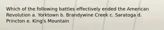 Which of the following battles effectively ended the American Revolution a. Yorktown b. Brandywine Creek c. Saratoga d. Princton e. King's Mountain