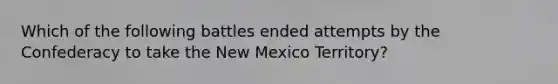 Which of the following battles ended attempts by the Confederacy to take the New Mexico Territory?