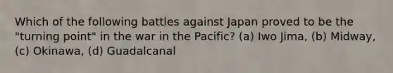 Which of the following battles against Japan proved to be the "turning point" in the war in the Pacific? (a) Iwo Jima, (b) Midway, (c) Okinawa, (d) Guadalcanal