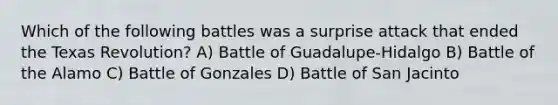 Which of the following battles was a surprise attack that ended the Texas Revolution? A) Battle of Guadalupe-Hidalgo B) Battle of the Alamo C) Battle of Gonzales D) Battle of San Jacinto