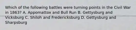 Which of the following battles were turning points in the Civil War in 1863? A. Appomattox and Bull Run B. Gettysburg and Vicksburg C. Shiloh and Fredericksburg D. Gettysburg and Sharpsburg