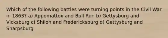 Which of the following battles were turning points in the Civil War in 1863? a) Appomattox and Bull Run b) Gettysburg and Vicksburg c) Shiloh and Fredericksburg d) Gettysburg and Sharpsburg