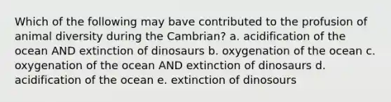 Which of the following may bave contributed to the profusion of animal diversity during the Cambrian? a. acidification of the ocean AND extinction of dinosaurs b. oxygenation of the ocean c. oxygenation of the ocean AND extinction of dinosaurs d. acidification of the ocean e. extinction of dinosours