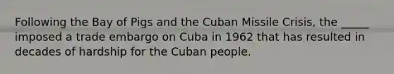 Following the Bay of Pigs and the Cuban Missile Crisis, the _____ imposed a trade embargo on Cuba in 1962 that has resulted in decades of hardship for the Cuban people.