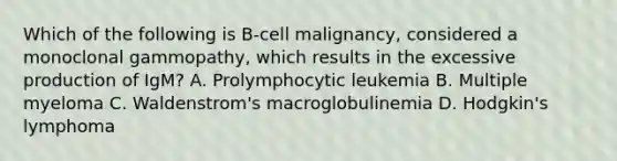 Which of the following is B-cell malignancy, considered a monoclonal gammopathy, which results in the excessive production of IgM? A. Prolymphocytic leukemia B. Multiple myeloma C. Waldenstrom's macroglobulinemia D. Hodgkin's lymphoma