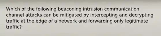 Which of the following beaconing intrusion communication channel attacks can be mitigated by intercepting and decrypting traffic at the edge of a network and forwarding only legitimate traffic?