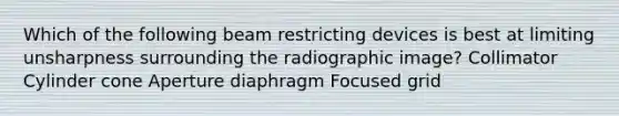 Which of the following beam restricting devices is best at limiting unsharpness surrounding the radiographic image? Collimator Cylinder cone Aperture diaphragm Focused grid