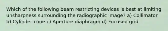 Which of the following beam restricting devices is best at limiting unsharpness surrounding the radiographic image? a) Collimator b) Cylinder cone c) Aperture diaphragm d) Focused grid