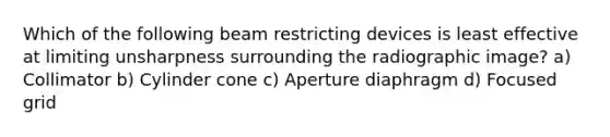 Which of the following beam restricting devices is least effective at limiting unsharpness surrounding the radiographic image? a) Collimator b) Cylinder cone c) Aperture diaphragm d) Focused grid