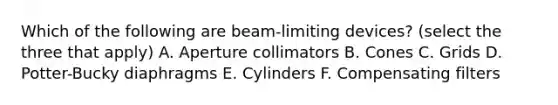 Which of the following are beam-limiting devices? (select the three that apply) A. Aperture collimators B. Cones C. Grids D. Potter-Bucky diaphragms E. Cylinders F. Compensating filters