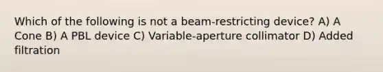 Which of the following is not a beam-restricting device? A) A Cone B) A PBL device C) Variable-aperture collimator D) Added filtration