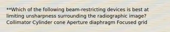 **Which of the following beam-restricting devices is best at limiting unsharpness surrounding the radiographic image? Collimator Cylinder cone Aperture diaphragm Focused grid