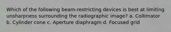 Which of the following beam-restricting devices is best at limiting unsharpness surrounding the radiographic image? a. Collimator b. Cylinder cone c. Aperture diaphragm d. Focused grid