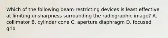 Which of the following beam-restricting devices is least effective at limiting unsharpness surrounding the radiographic image? A. collimator B. cylinder cone C. aperture diaphragm D. focused grid