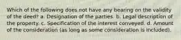 Which of the following does not have any bearing on the validity of the deed? a. Designation of the parties. b. Legal description of the property. c. Specification of the interest conveyed. d. Amount of the consideration (as long as some consideration is included).