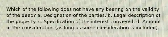 Which of the following does not have any bearing on the validity of the deed? a. Designation of the parties. b. Legal description of the property. c. Specification of the interest conveyed. d. Amount of the consideration (as long as some consideration is included).