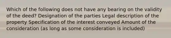 Which of the following does not have any bearing on the validity of the deed? Designation of the parties Legal description of the property Specification of the interest conveyed Amount of the consideration (as long as some consideration is included)