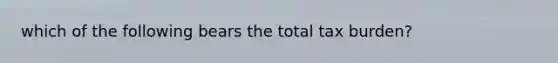 which of the following bears the total tax burden?