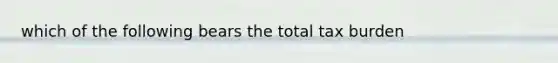 which of the following bears the total tax burden