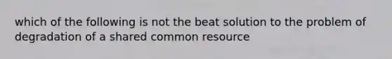 which of the following is not the beat solution to the problem of degradation of a shared common resource