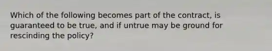 Which of the following becomes part of the contract, is guaranteed to be true, and if untrue may be ground for rescinding the policy?