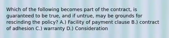 Which of the following becomes part of the contract, is guaranteed to be true, and if untrue, may be grounds for rescinding the policy? A.) Facility of payment clause B.) contract of adhesion C.) warranty D.) Consideration