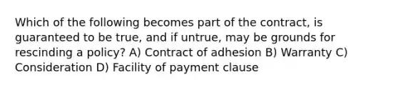 Which of the following becomes part of the contract, is guaranteed to be true, and if untrue, may be grounds for rescinding a policy? A) Contract of adhesion B) Warranty C) Consideration D) Facility of payment clause